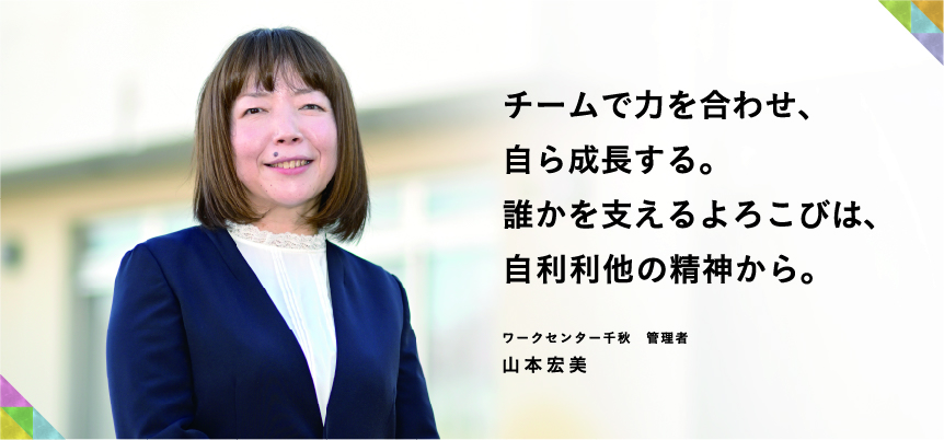 チームで力を合わせ、自ら成長する。誰かを支えるよろこびは、自利利他の精神から。ワークセンター千秋　管理者　山本 宏美