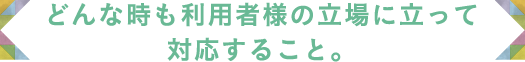 どんな時も利用者様の立場に立って対応すること。