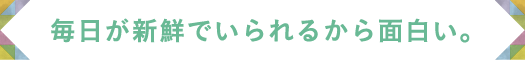 毎日が新鮮でいられるから面白い。