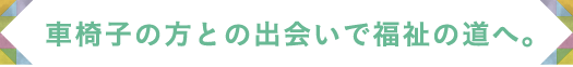 車椅子の方との出会いで福祉の道へ。