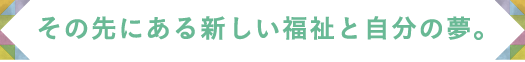 その先にある新しい福祉と自分の夢。