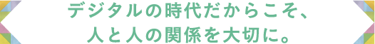 デジタルの時代だからこそ、人と人の関係を大切に。