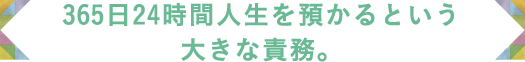 365日24時間人生を預かるという大きな責務。