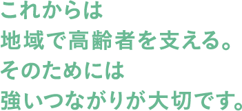 これからは地域で高齢者を支える。そのためには強いつながりが大切です。