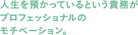 人生を預かっているという責務がプロフェッショナルのモチベーション。