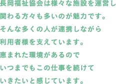 長岡福祉協会は様々な施設を運営し関わる方々も多いのが魅力です。そんな多くの人が連携しながら利用者様を支えています。恵まれた環境があるのでいつまでもこの仕事を続けていきたいと感じています。