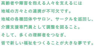 高齢者や障害を抱える人々を支えるには地域の方々との連携が不可欠です。地域の各種団体やサロン、サークルを巡回し、介護支援専門員として調整を図ること。そして、多くの理解者をつなぎ、皆で新しい福祉をつくることが大きな夢です。