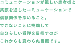 コミュニケーションが難しい患者様と笑顔を通じたコミュニケーションで信頼関係を深めること。できないことに挑戦して自分らしい看護を目指すのがこれからも変わらぬ目標です。