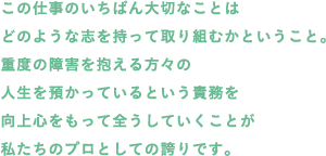 この仕事のいちばん大切なことはどのような志を持って取り組むかということ。重度の障害を抱える方々の人生を預かっているという責務を向上心をもって全うしていくことが私たちのプロとしての誇りです。