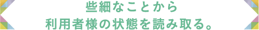 些細なことから利用者様の状態を読み取る。