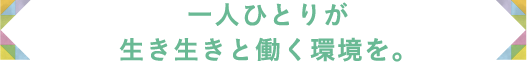 一人ひとりが生き生きと働く環境を。