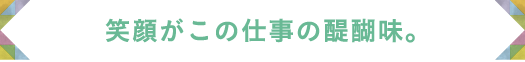 笑顔がこの仕事の醍醐味。