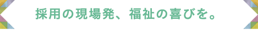 採用の現場発、福祉の喜びを。