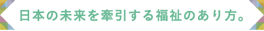 日本の未来を牽引する福祉のあり方。