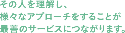 その人を理解し、様々なアプローチをすることが最善のサービスにつながります。