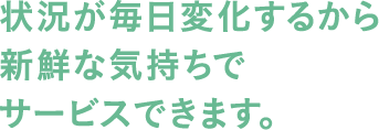 状況が毎日変化するから新鮮な気持ちでサービスできます。