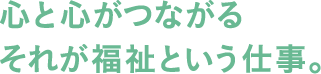 心と心がつながる それが福祉という仕事。