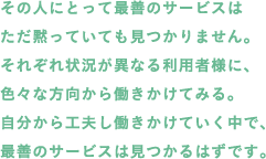 その人にとって最善のサービスはただ黙っていても見つかりません。それぞれ状況が異なる利用者様に、色々な方向から働きかけてみる。自分から工夫し働きかけていく中で、最善のサービスは見つかるはずです。