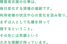 障害者支援の仕事は、毎日変化する現場の連続です。利用者様の状況や心の変化を汲み取り、まずは人として礼儀を持って接するということ。その先には笑顔という大きな報酬が待っています。