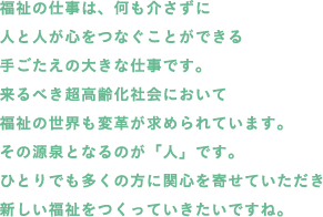 福祉の仕事は、何も介さずに人と人が心をつなぐことができる手ごたえの大きな仕事です。来るべき超高齢化社会において福祉の世界も変革が求められています。その源泉となるのが「人」です。ひとりでも多くの方に関心を寄せていただき新しい福祉をつくっていきたいですね。